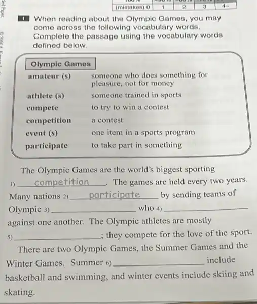 1 When reading about the Olympic Games, you may come across the following vocabulary words. Complete the passage using the vocabulary words defined below.

 Olympic Games & 
 amateur (s) & }(l)
someone who does something for 
pleasure, not for money
 
 athlete (s) & someone trained in sports 
 compete & to try to win a contest 
 competition & a contest 
 event (s) & one item in a sports program 
 participate & to take part in something 


The Olympic Games are the world's biggest sporting
1) qquad competition qquad . The games are held every two years. Many nations 2) qquad participate qquad by sending teams of Olympic 3) qquad who 4) qquad against one another. The Olympic athletes are mostly
5) qquad ; they compete for the love of the sport.
There are two Olympic Games, the Summer Games and the Winter Games. Summer 6) qquad include