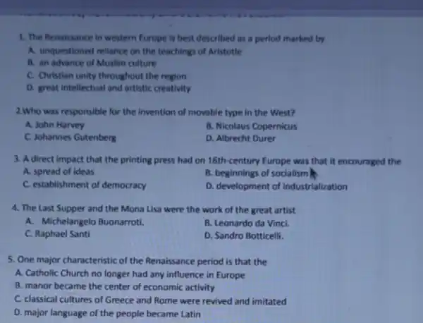 1. The Renaissance in western Europe is best described as a period marked by
A. unquestioned reliance on the teachings of Aristotle
B. an advance of Muslim culture
C. Christian unity throughout the region
D. great intellectual and artistic creativity
2.Who was responsible for the invention of movable type in the West?
A. John Harvey
B. Nicolaus Copernicus
C. Johannes Gutenberg
D. Albrecht Durer
3. A direct impact that the printing press had on 16th-century Europe was that it encouraged the
A. spread of ideas
B. beginnings of socialism
C. establishment of democracy
D. development of industrialization
4. The Last Supper and the Mona Lisa were the work of the great artist
A. Michelangelo Buonarroti.
B. Leonardo da Vinci.
C. Raphael Santi
D. Sandro Botticelli.
5. One major characteristic of the Renaissance period is that the
A. Catholic Church no longer had any influence in Europe
B. manor became the center of economic activity
C. classical cultures of Greece and Rome were revived and imitated
D. major language of the people became Latin