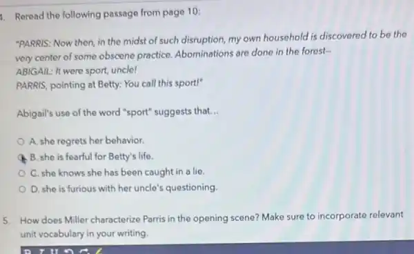 1. Reread the following passage from page 10:
"PARRIS: Now then, in the midst of such disruption, my own household is discovered to be the
very center of some obscene practice Abominations are done in the forest-
ABIGAIL: It were sport,uncle!
PARRIS, pointing at Betty:You call this sport!"
Abigail's use of the word "sport" suggests that. __
A. she regrets her behavior.
B. she is fearful for Betty's life.
C. she knows she has been caught in a lie
D. she is furious with her uncle's questioning
5. How does Miller characterize Parris in the opening scene? Make sure to incorporate relevant
unit vocabulary in your writing.