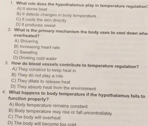 1. What role does the hypothalamus play in temperature regulation?
A) It stores heat
B) It detects changes in body temperature
C) It cools the skin directly
D) It produces sweat
2. What is the primary mechanism the body uses to cool down whe
overheated?
A) Shivering
B) Increasing heart rate
C) Sweating
D) Drinking cold water
3. How do blood vessels contribute to temperature regulation?
A) They constrict to keep heat in
B) They do not play a role
C) They dilate to release heat
D) They absorb heat from the environment
4. What happens to body temperature if the hypothalamus fails to
function properly?
A) Body temperature remains constant
B) Body temperature may rise or fall uncontrollably
C) The body will overheat
D) The body will become too cold