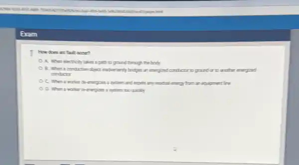 1 Rowdoes are fault occur?
A. When electricity takes a path to ground through the body
B. When a conductive object inadvertently bridges an energized conductor to ground or to another energized
conductor
C. When a worker de-energices a system and expels any residual energy from an equipment lime
D. When a worker Teenegices a system zoo quickly