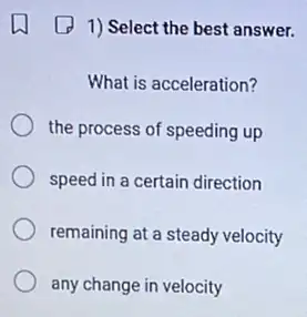 1) Select the best answer.
What is acceleration?
the process of speeding up
speed in a certain direction
remaining at a steady velocity
any change in velocity