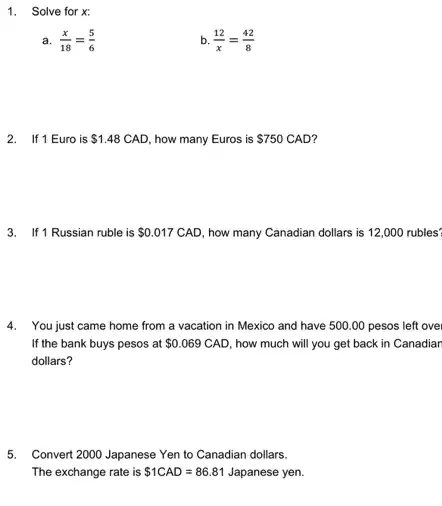 1. Solve for x:
a. (x)/(18)=(5)/(6)
b. (12)/(x)=(42)/(8)
2. If 1 Euro is 1.48 CAD, how many Euros is 750 S750 CAD?
3. If 1 Russian ruble is 0.017 CAD, how many Canadian dollars is 12,000 rubles?
4. You just came home from a vacation in Mexico and have 500 .00 pesos left over
If the bank buys pesos at 0.069CAD how much will you get back in Canadiar
dollars?
5. Convert 2000 Japanese Yen to Canadian dollars.
The exchange rate is 1CAD=86.81 Japanese yen.