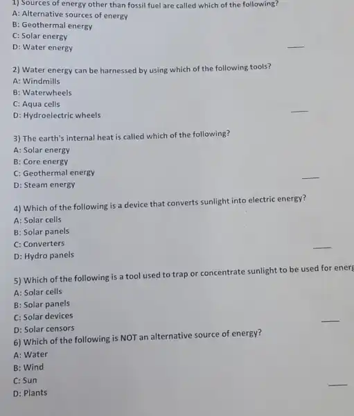 1) Sources of energy other than fossil fuel are called which of the following?
A: Alternative sources of energy
B: Geothermal energy
C: Solar energy
D: Water energy
2) Water energy can be harnessed by using which of the following tools?
A: Windmills
B: Waterwheels
C: Aqua cells
D: Hydroelectric wheels
3) The earth's internal heat is called which of the following?
A: Solar energy
B: Core energy
C: Geothermal energy
D: Steam energy
4) Which of the following is a device that converts sunlight into electric energy?
A: Solar cells
B: Solar panels
C: Converters
D: Hydro panels
5) Which of the following is a tool used to trap or concentrate sunlight to be used for ener
A: Solar cells
B: Solar panels
C: Solar devices
D: Solar censors
6) Which of the following is NOT an alternative source of energy?
A: Water
B: Wind
C: Sun
D: Plants
__
__