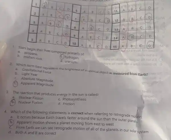 1. Stars begin their lives composed primarily of:
a. propane
b molten rock
2. Which term best represents the brightness of a celestial object as
measured ed from Earth?
a. Gravitational Force
b. Light Year
C. Absolute Magnitude
(C) Apparent Magnitude
d. uranium.
3. The reaction that produces energy in the sun is called?
a. Nuclear Fission
b. Nuclear Fusion
C. Photosynthesis
d. Friction
4. Which of the following statements is correct when referring to retrograde motion:
a. It occurs because Earth travels faster around the sun than the outer planets
b. Apparent motion shows a planet moving from east to west
C. From Earth we can see retrograde motion of all of the planets in our solar system
d. Both A and B are correct
C. hydrogen.
aved fon zsob
Ism2001
ticho zhini
ai smit