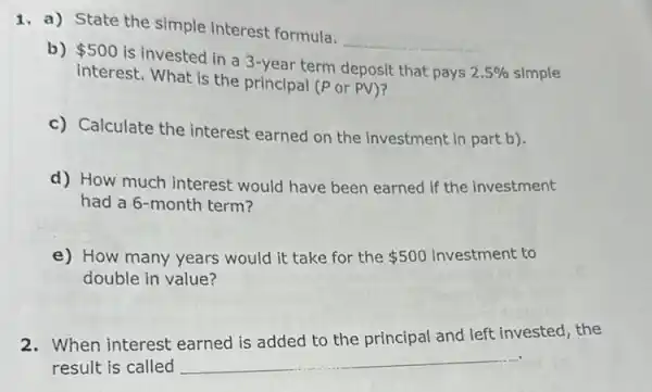 1. a) State the simple interest formula.
__
b) 500
is invested in a 3-year term deposit that pays
2.5%  simple
interest. What is the principal (P or PV)?
c) Calculate the interest earned on the investment in part b).
d) How much interest would have been earned if the investment
had a 6-month term?
e) How many years would it take for the 500 investment to
double in value?
2. When interest earned is added to the principal and left invested, the
result is called __