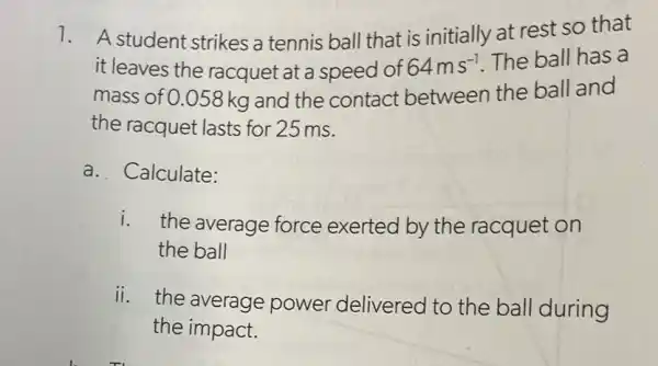 1. A student strikes a tennis ball that is initially at rest so that
it leaves the racquet at a speed of 64ms^-1 The ball has a
mass of 0.058 kg and the contact between the ball and
the racquet lasts for 25 ms.
a. Calculate:
i. the average force exerted by the racquet on
the ball
ii. the average power delivered to the ball during
the impact.