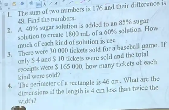 1. The sum of two numbers is 176 and their difference is
48. Find the numbers.
2. A 40%  sugar solution is added to an 85%  sugar
solution to create I 800 mL of a 60%  solution.How
much of each kind of solution is use
3. There were 30000 tickets sold for a baseball game. If
only 4 and 10 tickets were sold and the total
receipts were 165000 how many tickets of each
kind were sold?
4. The perimeter of a rectangle is 46 cm . What are the
dimensions if the length is 4 cm less than twice the
width?