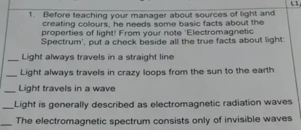 1. Before teaching your manager about sources of light and
creating colours he needs some basic facts about the
properties of light! From your note 'Electro magnetic
Spectrum', put a check beside all the true facts about light:
__ Light always travels in a straight line
__ Light always travels in crazy loops from the sun to the earth
__ Light travels in a wave
__ Light is generally described as electromagnetic radiation waves
__ The electromagnetic spectrum consists only of invisible waves
L1