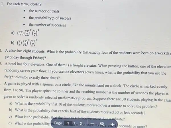 1. For each term, identify
the number of trials
the probability p of success
the number of successes
(} 10 7
b) (} 8 3
2. A class has eight students. What is the probability that exactly four of the students were born on a weekday
(Monday through Friday)?
3. A hotel has four elevators One of them is a freight elevator. When pressing the button, one of the elevators
randomly serves your floor.If you use the elevators seven times, what is the probability that you use the
freight elevator exactly three times?
. A game is played with a spinner on a circle, like the minute hand on a clock The circle is marked evenly
from 1 to 90 The player spins the spinner and the resulting number is the number of seconds the player is
given to solve a randomly selected mathematics problem. Suppose there are 30 students playing in the class
a) What is the probability that 10 of the students received over a minute to solve the problem?
b) What is the probability that exactly half of the students received 30 or less seconds?
c) What is the probability that the four to tell iconve more than aminute?
d) What is the probability thefage a. If ofthe students indeivetu seconds or more?