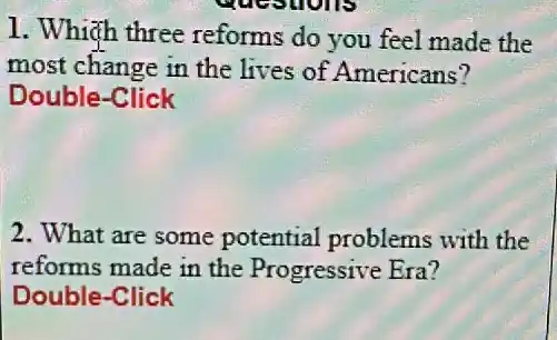 1. Which three reforms do you feel made the
most change in the lives of Americans?
Double-Click
2. What are some potential problems with the
reforms made in the Progressive Era?
Double-Click