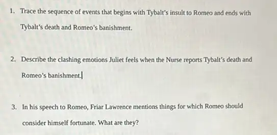 1. Trace the sequence of events that begins with Tybalt's insult to Romeo and ends with
Tybalt's death and Romeo's banishment.
2. Describe the clashing emotions Juliet feels when the Nurse reports Tybalt's death and
Romeo's banishment.
3. In his speech to Romeo, Friar Lawrence mentions things for which Romeo should
consider himself fortunate. What are they?