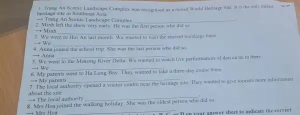 1. Trang An Scenic Landscape Complex was recognised as a mixed World Heritage Site. It is the only mixed
heritage site in Southeast Asia.
- Trang An Scenic Landscape Complex __ .
2. Minh left the show very early He was the first person who did so.
­­­­→Minh __
3. We went to Hoi An last month We wanted to visit the ancient buildings there.
-We __
4. Anna joined the school trip. She was the last person who did so.
-> Anna __
5. We went to the Mekong River Delta. We wanted to
watch live performances of don ca tai tu there.
-We __
take a three-day cruise there.
6. My parents went to Ha Long Bay. They
- My parents __
7. The local authority opened a visitor centre near
site. They wanted to give tourists more information
about the site.
­­­­→The local authority
__
8. Mrs Hoa joined the walking holiday She was the oldest person who did so.
- Mrs Hoa
__	answer sheet to indicate the correct