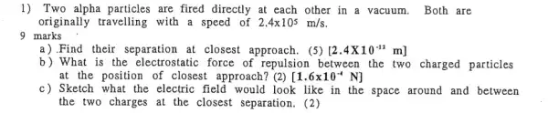 1) Two alpha particles are fired directly at each other in a vacuum. Both are
originally travelling with a speed of 2.4times 10^5m/s
9 marks
a).Find their separation at closest approach . (5) [2.4times 10^-12m]
b) What is the electrostatic force of repulsion between the two charged particles
at the position of closest approach? (2) [1.6times 10^-4N]
c) Sketch what the electric field would look like in the space around and between
the two charges at the closest separation . (2)