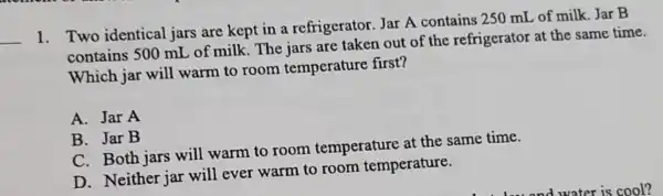 __
1. Two identical jars are kept in a refrigerator Jar A contains 250 mL of milk Jar B
contains 500 mL of milk The jars are taken out of the refrigerator at the same time.
Which jar will warm to room temperature first?
A. Jar A
B. Jar B
C. Both jars will warm to room temperature at the same time.
D. Neither jar will ever warm to room temperature.