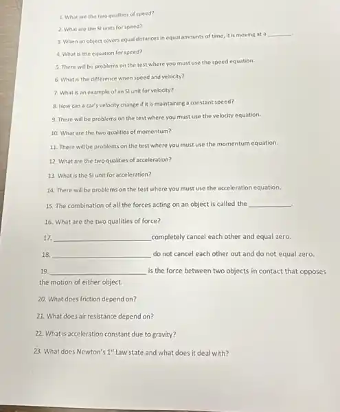 1. What are the two qualities of speed?
3. When an object covers equal distances in equal amounts of time it is moving at a
__
2. What are the St units for speed?
4. What is the equation for speed?
5. There will be problems on the test where you must use the speed equation.
6. What is the difference when speed and velocity?
7. What is an example of an SI unit for velocity?
8. How can a car's velocity change if it is maintaining a constant speed?
9. There will be problems on the test where you must use the velocity equation.
10. What are the two qualities of momentum?
11. There will be problems on the test where you must use the momentum equation.
12. What are the two qualities of acceleration?
13. What is the SI unit for acceleration?
14. There will be problems on the test where you must use the acceleration equation.
15. The combination of all the forces acting on an object is called the __
.
16. What are the two qualities of force?
17. __ completely cancel each other and equal zero.
18. __ do not cancel each other out and do not equal zero.
19 __ is the force between two objects in contact that opposes
the motion of either object.
20. What does friction depend on?
21. What does air resistance depend on?
22. What is acceleration constant due to gravity?
23. What does Newton's 1^st Law state and what does it deal with?