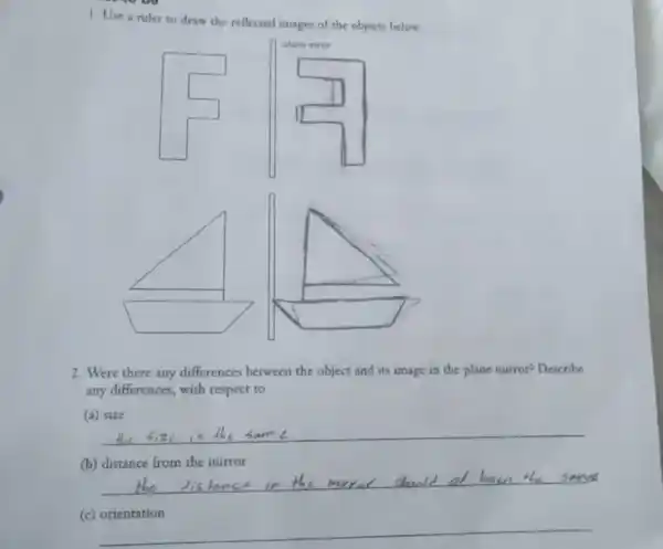 1. Use a ruler to draw the reflected images of the objects below.
square 
2. Were there any differences between the object and its image in the plane mirror? Describe
any differences, with respect to
(a) size
__
(b) distance from the mirror
__
(c) orientation