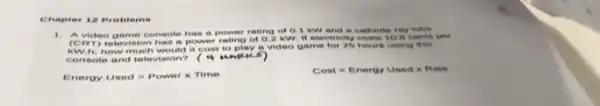 1. A vic teo gan no or onese do h as a I jowe rating of o I kw and a cathode
(C)m etev inio in h as a I now vor i ating c 40.2 b W. It e lectricity costs 10.6 cents per
AW A. h ow vm ucr is we auto it cos to I stay a video game for 26 hours using this
cor zoo to ar ad leter visio n?eve
Energy Used=Powertimes Time
Cost=Energy Usedtimes Rese