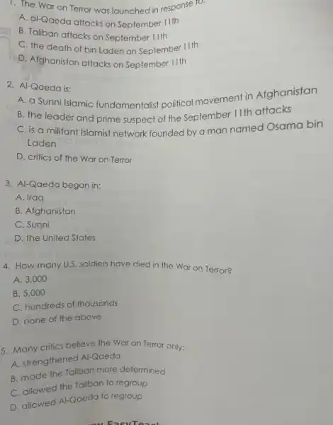 1. The War on Terror was launched in response ro.
A. al-Qaeda attacks on September 11th
B. Taliban attacks on September 11th
C. the death of bin Laden on September 11th
D. Afghanistan attacks on September 11th
2. Al-Qaeda is:
A. a Sunni Islamic fundamentalist political movement in Afghanistan
B. the leader and prime suspect of the September 11th attacks
C. is a militant Islamist network founded by a man named Osama bin
Laden
D. critics of the War on Terror
3. Al-Qaeda began in:
A. Iraq
B. Afghanistan
C. Sunni
D. the United States
4. How many U.S. soldiers have died in the War on Terror?
A. 3,000
B. 5,000
C. hundreds of thousands
D. none of the above
5. Many critics believe the War on Terror only:
A. strengthened Al-Qaeda
B. made the Taliban more determined
C. allowed the Taliban to regroup
D. allowed Al-Qaeda to regroup
 FasyTeach