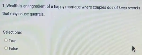 1. Wealth is an ingredient of a happy marriage where couples do not keep secrets
that may cause quarrels.
Select one:
True
False