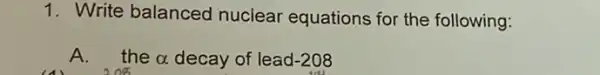 1. Write balanced nuclear equations for the following:
A.the alpha  decay of lead -208