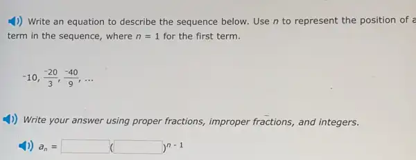 1)) Write an equation to describe the sequence below. Use n to represent the position of a
term in the sequence where n=1 for the first term.
-10,(-20)/(3),(-40)/(9),ldots 
1)) Write your answer using proper fractions,improper fractions, and integers.
a_(n)=square (square )^n-1