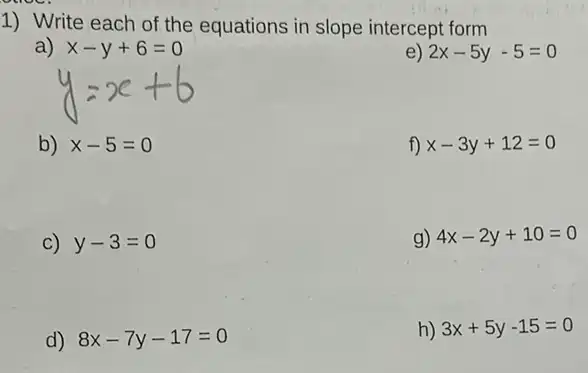 1) Write each of the equations in slope intercept form
a) x-y+6=0
e) 2x-5y-5=0
b) x-5=0
f) x-3y+12=0
C) y-3=0
g) 4x-2y+10=0
d) 8x-7y-17=0
h) 3x+5y-15=0