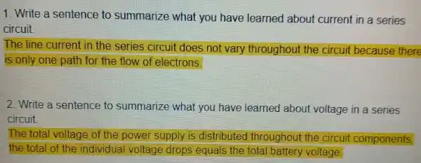 1. Write a sentence to summarize what you have learned about current in a series
circuit.
The line curren I in the series croul does not van , throughout the circuit because there
is only one path for the flow of electrons.
2.Write a sentence to summarize what you have learned about voltage in a series
circuit
The tota vollage of the power supply is distributed throughou the circu it components,
the total of the individual vollage drops equals the total battery voltage.