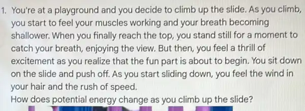 1. You're at a playground and you decide to climb up the slide. As you climb,
you start to feel your muscles working and your breath becoming
shallower. When you finally reach the top you stand still for a moment to
catch your breath , enjoying the view. But then, you feel a thrill of
excitement as you realize that the fun part is about to begin. You sit down
on the slide and push off. As you start sliding down, you feel the wind in
your hair and the rush of speed.
How does potential energy change as you climb up the slide?