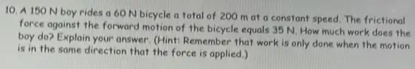 10. A 150 N boy rides a60 N bicycle a total of 200 m at a constant speed. The frictional
force against the forward motion of the bicycle equals 35 N. How much work does the
boy do? Explain your answer. (Hint: Remember that work is only done when the motion
is in the same direction that the force is applied.)