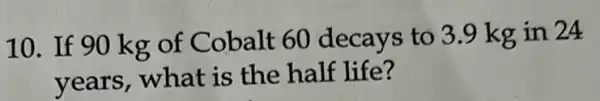 10. If 90 kg of Cobalt 60 decays to 3.9 kg in 24
years, what is the half life?