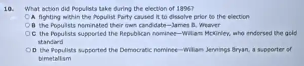 10. What action did Populists take during the election of 1896?
A fighting within the Populist Party caused it to dissolve prior to the election
B the Populists nominated their own candidate-James B. Weaver
the Populists supported the Republican nominee-William McKinley, who endorsed the gold
standard
OD the Populists supported the Democratic nominee-William Jennings Bryan, a supporter of
bimetallism