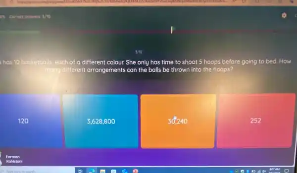 has 10 basketballs, each of a different colour. She only has time to shoot 5 hoops before going to bed. How
many different arrangements can the balls be thrown into the hoops?
120
3,628800
30,240
252