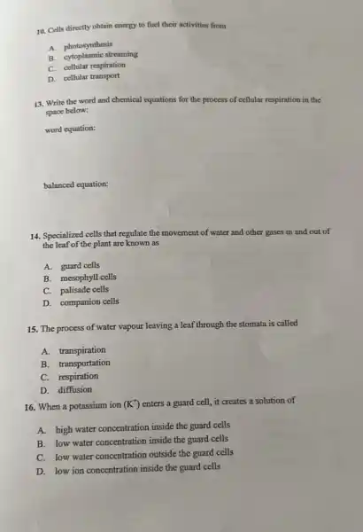 10. Cells directly obtain energy to fuel their activities from
A. photosynthesis
B. cytoplasmic streaming
C. cellular respiration
D. cellular transport
13. Write the word and chemical equations for the process of cellular respiration in the
space below:
word equation:
balanced equation:
14. Specialized cells that regulate the movement of water and other gases in and out of
the leaf of the plant are known as
A. guard cells
B. mesophyll cells
C. palisade cells
D. companion cells
15. The process of water vapour leaving a leaf through the stomata is called
A.transpiration
B. transportation
C. respiration
D. diffusion
16. When a potassium ion (K^+) enters a guard cell.it creates a solution of
A. high water concentration inside the guard cells
B. low water concentration inside the guard cells
C. low water concentration outside the guard cells
D. low ion concentration inside the guard cells