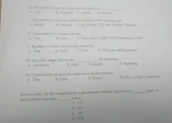 10. The central vehicle for emotional intelligence is __
A. war
B. synapses
C. culture
D. patience
11. The capacity to tolerate problems conflicts without getting upset:
A. insight
B. patience
C. psychology D. I want to punch Tanguay!
12. A psychiatrist is a medical doctor.
A. True
B. False
C. Med school is SSS D.I'm dropping this class!
13. Psycho is a Greek root meaning soul/mind.
A. True
B. False
C. Fart!
D. Who you calling psycho?
14. The suffix ology refers to the __ of something
D. beginning
A. conclusion
B. study
C. surgery
15. A psychiatrist can prescribe medicine to his/her patients.
D. Only on Grey's Anatomy!
A. True
B. False
C. Bingo!
Extra Credit - In the United States.a presidential election occurs every
__ years. A
presidential term lasts __ years.
A. 2/4
B. 4/4
C. 4/6
D. 6/10