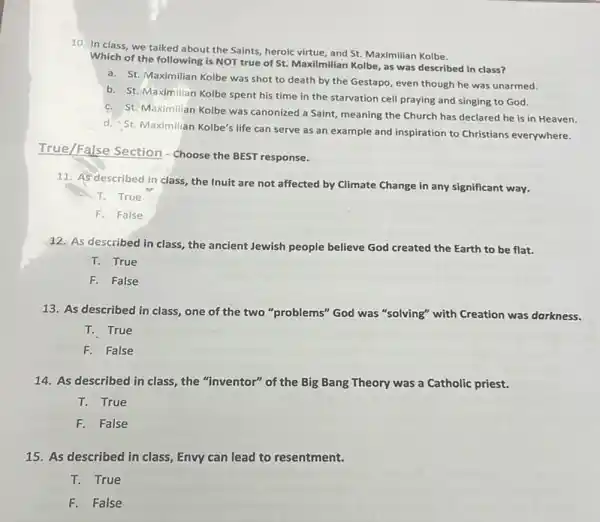 10. In class, we talked about the Saints heroic virtue, and St.Maximilian Kolbe.
Which of the following is NOT true of St. Maxilmilian Kolbe, as was described in class?
a. St. Maximilian Kolbe was shot to death by the Gestapo, even though he was unarmed.
b. St. Maximilian Kolbe spent his time in the starvation cell praying and singing to God.
c. St. Maximilian Kolbe was canonized a Saint, meaning the Church has declared he is in Heaven.
d. St. Maximilian Kolbe's life can serve as an example and inspiration to Christians everywhere.
True/False Section - Choose the BEST response.
11. As described in class, the Inuit are not affected by Climate Change in any significant way.
T. True
F. False
12. As described in class, the ancient Jewish people believe God created the Earth to be flat.
T. True
F. False
13. As described in class, one of the two "problems" God was "solving" with Creation was darkness.
T. True
F. False
14. As described in class, the "inventor" of the Big Bang Theory was a Catholic priest.
T. True
F. False
15. As described in class, Envy can lead to resentment.
T. True
F.False