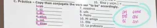 10. Elisa y yo(m.)=underline ( )
C. Practica - Copy then conjugate the verb ser "to be" accordingly.
1. yo __
7. nosotros __
2. tú __
8. uds. __
3.61 __
9. Pedro __
4. ellos __
10. Mi amiga __
sm
5. ud __
11. Ella __
6. Ellas __
12. La profesora