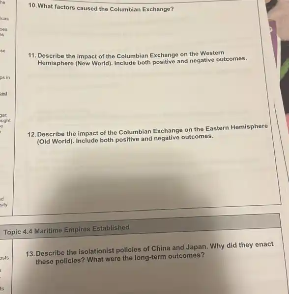 10. What factors caused the Columbian Exchange?
11. Describe the impact of the Columbian Exchange on the Western
Hemisphere (New World)Include both positive and negative outcomes.
12. Describe the impact of the Columbian Exchange on the Eastern Hemisphere
(Old World). Include both positive and negative outcomes.
Topic 4.4 Maritime Empires Established
13. Describe the isolationist policies of China and Japan. Why did they enact
these policies? What were the long-term outcomes?