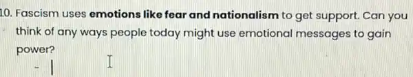 10. Fascism uses emotions like fear and nationalism to get support. Can you
think of any ways people today might use emotional messages to gain
power?
I