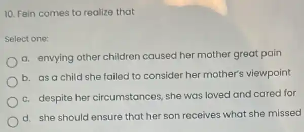 10. Fein comes to realize that
Select one:
a. envying other children caused her mother great pain
b. as a child she failed to consider her mother's viewpoint
c. despite her circumstances, she was loved and cared for
d. she should ensure that her son receives what she missed