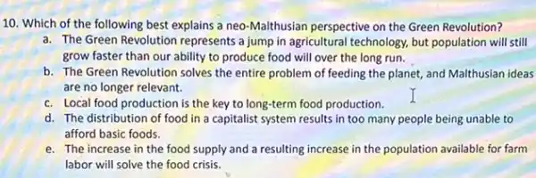 10. Which of the following best explains a neo-Malthusian perspective on the Green Revolution?
a. The Green Revolution represents a jump in agricultural technology, but population will still
grow faster than our ability to produce food will over the long run.
b. The Green Revolution solves the entire problem of feeding the planet,and Malthusian ideas
are no longer relevant.
c. Local food production is the key to long-term food production.
d. The distribution of food in a capitalist system results in too many people being unable to
afford basic foods.
e. The increase in the food supply and a resulting increase in the population available for farm
labor will solve the food crisis.