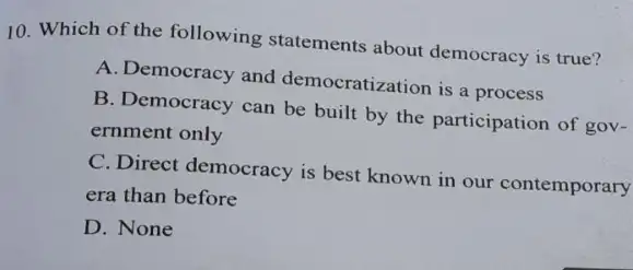 10. Which of the following statements about democracy is true?
A. Democracy and democratization is a process
B. Democracy can be built by the participation of gov-
ernment only
C. Direct democracy is best known in our contemporary
era than before
D. None