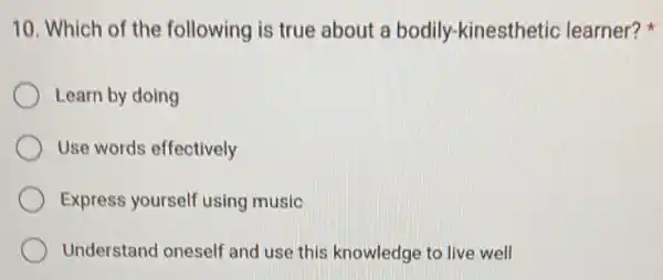 10. Which of the following is true about a bodily.-kinesthetic learner?
Learn by doing
Use words effectively
Express yourself using music
Understand oneself and use this knowledge to live well