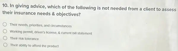 10. In giving advice , which of the following is not needed from a client to assess
their insurance needs objectives?
Their needs, priorities, and circumstances
Working permit, driver's license & current bill statement
Their risk tolerance
Their ability to afford the product