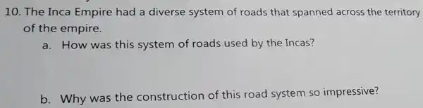 10. The Inca Empire had a diverse system of roads that spanned across the territory
of the empire.
a. How was this system of roads used by the Incas?
b. Why was the construction of this road system so impressive?