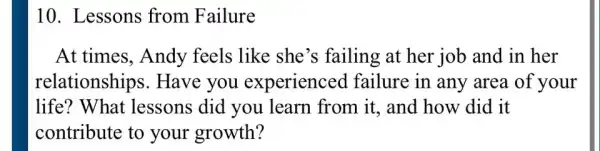 10. Lessons from Failure
At times, Andy feels like she 's failing at her job and in her
relationships . Have you experienced failure in any area of your
life? What lessons did you learn from it.and how did it
contribute to your growth?