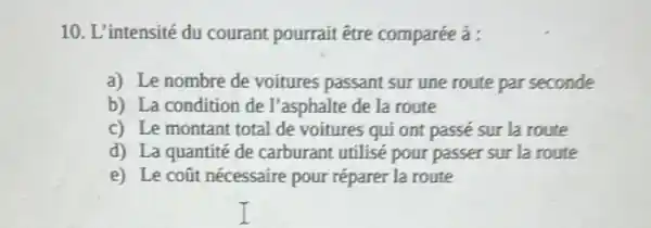 10. L'intensité du courant pourrait être comparée à :
a) Le nombre de voitures passant sur une route par seconde
b) La condition de I'asphalte de la route
c) Le montant total de voitures qui ont passé sur la route
d) La quantité de carburant utilisé pour passer sur la route
e) Le coũt nécessaire pour réparer la route