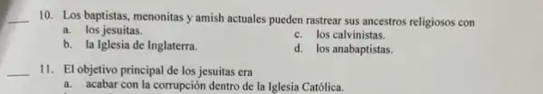 __
10. Los baptistas, menonitas y amish actuales pueden rastrear sus ancestros religiosos con
a. los jesuitas.
b. la Iglesia de Inglaterra.
c. los calvinistas.
d. los anabaptistas.
__ 11. El objetivo principal de los jesuitas era
a. acabar con la corrupción dentro de la Iglesia Católica.