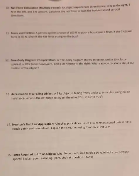10. Net Force Calculation (Multiple Forces): An object experiences three forces: 10 N to the right, 5
N to the left and 8 N upward.Calculate the net force in both the horizontal and vertical
directions
11. Force and Friction A person applies a force of 100 N to push a box across a floor. If the frictional
force is 70 N what is the net force acting on the box?
12. Free-Body Diagram Interpretation: A free-body diagram shows an object with a 50 N force
upward, a 50 N force downward, and a 20 N force to the right. What can you conclude about the
motion of the object?
13. Acceleration of a Falling Object: A 5 kg object is falling freely under gravity. Assuming no air
resistance, what is the net force acting on the object? (Use a=9.8m/s^2
14. Newton's First Law Application: A hockey puck slides on ice at a constant speed until it hits a
rough patch and slows down. Explain this situation using Newton's First Law.
15. Force Required to Lift an Object: What force is required to lift a 10 kg object at a constant
speed? Explain your reasoning. (Hint, Look at question 3 for a)
