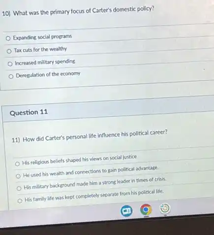 10) What was the primary focus of Carter's domestic policy?
Expanding social programs
Tax cuts for the wealthy
Increased military spending
Deregulation of the economy
Question 11
11) How did Carter's personal life influence his political career?
His religious beliefs shaped his views on social justice
He used his wealth and connections to gain political advantage.
His military background made him a strong leader in times of crisis.
His family life was kept completely separate from his political life.